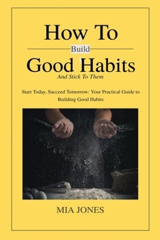 How to Build Good Habits (and Stick to Them!): Start Today, Succeed Tomorrow: Your Practical Guide to Building Good Habits