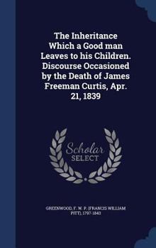 The inheritance which a good man leaves to his children. Discourse occasioned by the death of James Freeman Curtis, Apr. 21, 1839