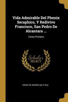 Vida Admirable Del Phenix Seraphico, Y Redivivo Francisco, San Pedro De Alcantara ...: Tomo Quarto