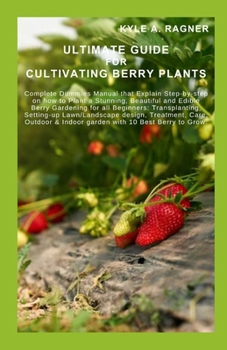 ULTIMATE GUIDE FOR CULTIVATING BERRY PLANTS: Complete Dummies Manual that Explain Step-by-step on how to Plant a Stunning, Beautiful and Edible Berry Gardening for all Beginners: Transplanting, Settin