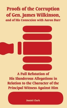Proofs of the Corruption of Gen. James Wilkinson, and of His Connexion with Aaron Burr: A Full Refutation of His Slanderous Allegations in Relation to