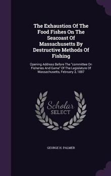 The Exhaustion of the Food Fishes on the Seacoast of Massachusetts by Destructive Methods of Fishing: Opening Address Before the Committee on Fisheries and Game of the Legislature of Massachusetts, Fe