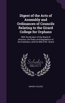 Digest of the Acts of Assembly and Ordinances of Councils Relating to the Girard College for Orphans: With the By-Laws of the Board of Directors, the Rules and Regulations of the Institution, and the 