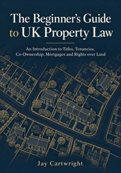 The Beginner’s Guide to UK Property Law: An Introduction to Titles, Tenancies, Co-Ownership, Mortgages and Rights over Land