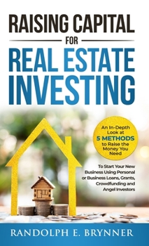 Raising Capital for Real Estate Investing: An In-Depth Look at 5 Methods to Raise the Money You Need to Start Your New Business Using Personal or ... Grants, Crowdfunding and Angel Investors