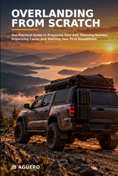 Overlanding from Scratch: The Practical Guide to Preparing Your 4x4, Planning Routes, Organizing Camp, and Starting Your First Expeditions