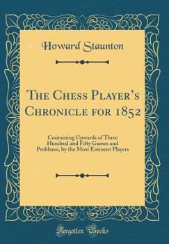 Hardcover The Chess Player's Chronicle for 1852: Containing Upwards of Three Hundred and Fifty Games and Problems, by the Most Eminent Players (Classic Reprint) Book