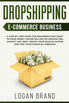 Dropshipping E-Commerce Business: A Step by Step Guide for Beginners Who Want to Make Money Online Selling on Amazon FBA, Shopify and eBay. Create Your Passive Income and Find Your Financial Freedom