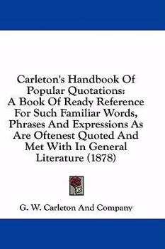Carleton's Handbook of Popular Quotations: A Book of Ready Reference for Such Familiar Words, Phrases and Expressions as Are Oftenest Quoted and Met w
