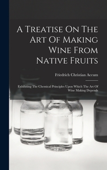 Hardcover A Treatise On The Art Of Making Wine From Native Fruits: Exhibiting The Chemical Principles Upon Which The Art Of Wine Making Depends Book