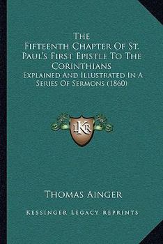 The Fifteenth Chapter Of St. Paul's First Epistle To The Corinthians: Explained And Illustrated In A Series Of Sermons