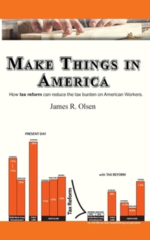 Make Things in America : How Tax Reform Can Reduce the Tax Burden on American Workers and the Businesses That Employ Them