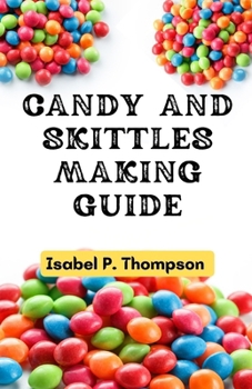 CANDY AND SKITTLES MAKING GUIDE: How To Make Step-by-Step Deliciously Homemade Candies And Skittles Recipes At Home. (HOW TO MAKE CANDIES AND SKITTLES.)