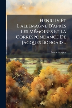 Henri IV Et L'Allemagne D'Apres Les Memoires Et La Correspondance de Jacques Bongars...