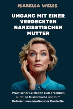Umgang mit einer verdeckten narzisstischen Mutter: Praktischer Leitfaden zum Erkennen subtilen Missbrauchs und zum Befreien von emotionaler Kontrolle (German Edition)