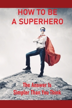 Paperback How To Be A Superhero: The Answer Is Simpler Than You Think: How To Become A Superhero With Powers Book