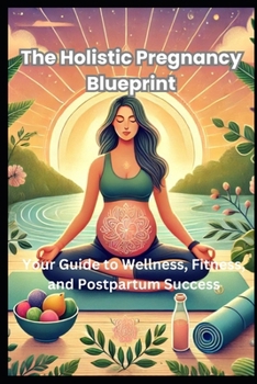 The Holistic Pregnancy Blueprint: Your Guide to Wellness, Fitness, and Postpartum Success