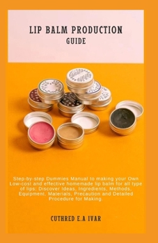 LIP BALM PRODUCTION GUIDE: Step-by-step Dummies Manual to making your Own Low-cost and effective homemade lip balm for all type of lips: Discover Ideas, Ingredients, Methods, Equipment, Materials, Pre