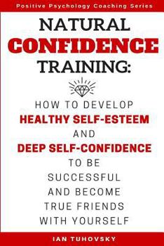 Natural Confidence Training: How to Develop Healthy Self-Esteem and Deep Self-Confidence to Be Successful and Become True Friends with Yourself