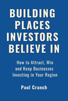 Building Places Investors Believe in: How to Attract, Win and Keep Businesses Investing in Your Region