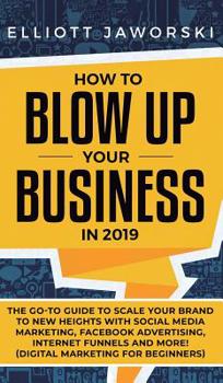 Hardcover How to Blow Up Your Business in 2019: The Go-To Guide to Scale Your Brand to New Heights with Social Media Marketing, Facebook Advertising, Internet F Book