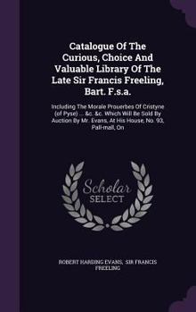 Hardcover Catalogue of the Curious, Choice and Valuable Library of the Late Sir Francis Freeling, Bart. F.S.A.: Including the Morale Prouerbes of Cristyne (of P Book