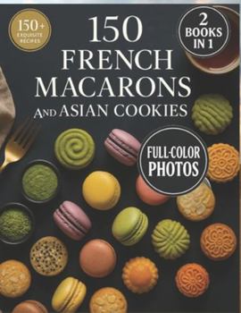 150 French Macarons and Asian Cookies: Two Worlds of Sweet Perfection — Beautifully Photographed, Easy-to-Follow Recipes