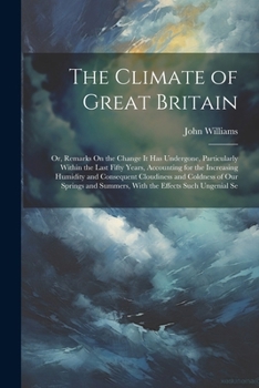 The Climate of Great Britain: Or, Remarks On the Change It Has Undergone, Particularly Within the Last Fifty Years, Accounting for the Increasing Hu