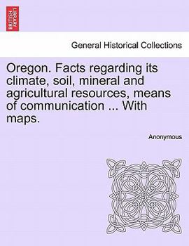 Oregon. Facts regarding its climate, soil, mineral and agricultural resources, means of communication ... With maps.