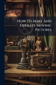 How To Make And Operate Moving Pictures: A Complete Practical Guide To The Taking And Projecting Of Cinematograph Pictures...