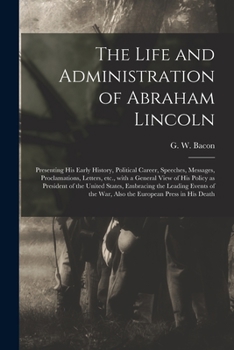 Paperback The Life and Administration of Abraham Lincoln: Presenting His Early History, Political Career, Speeches, Messages, Proclamations, Letters, Etc., With Book