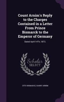 Hardcover Count Arnim's Reply to the Charges Contained in a Letter From Prince Bismarck to the Emperor of Germany: Dated April 14Th, 1873. Book