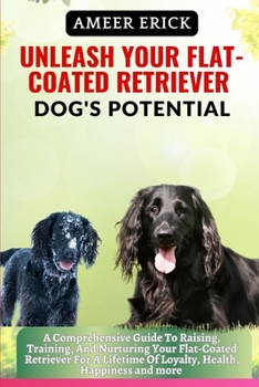 Unleash Your Flat-Coated Retriever Dog's Potential: A Comprehensive Guide To Raising, Training, And Nurturing Your Flat-Coated Retriever For A Lifetim