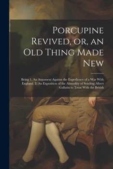 Porcupine Revived, or, an old Thing Made New: Being 1. An Argument Against the Expediency of a war With England. 2. An Exposition of the Absurdity of Sending Albert Gallatin to Treat With the British