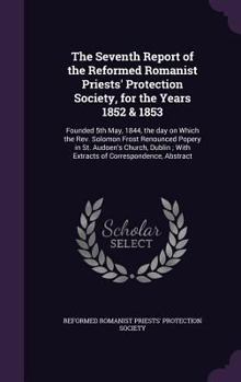 The Seventh Report of the Reformed Romanist Priests' Protection Society, for the Years 1852 & 1853: Founded 5th May, 1844, the Day on Which the REV. Solomon Frost Renounced Popery in St. Audoen's Chur