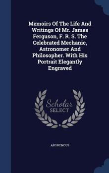 Memoirs Of The Life And Writings Of Mr. James Ferguson, F. R. S. The Celebrated Mechanic, Astronomer And Philosopher. With His Portrait Elegantly Engraved - Primary Source Edition