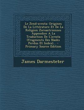 Le Zend-Avesta: Origines de la Litt�rature Et de la Religion Zoroastriennes Appendice a la Traduction de l'Avesta (Fragments Des Nasks Perdus Et Index)...