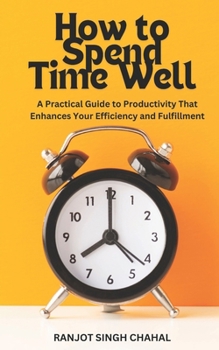 How to Spend Time Well: A Practical Guide to Productivity That Enhances Your Efficiency and Fulfillment