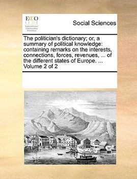 The politician's dictionary; or, a summary of political knowledge: containing remarks on the interests, connections, forces, revenues, ... of the different states of Europe. ... Volume 2 of 2
