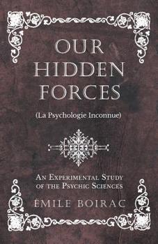 Our Hidden Forces: (la Psychologie Inconnue) an Experimental Study of the Psychic Sciences