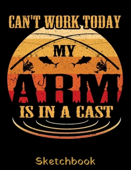 Can't Work Today my Arm is in a Cast Sketchbook: Fisherman Sketch Book with Blank Paper for Drawing Painting Creative Doodling or Sketching - 8.5 x 11 inch 120 pages Notebook - Fishing Lovers Journal 