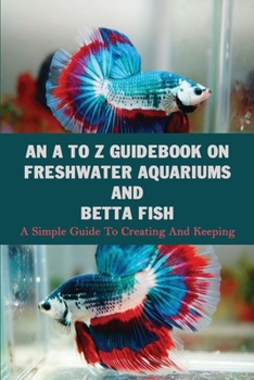 Paperback An A To Z Guidebook On Freshwater Aquariums & Betta Fish: A Simple Guide To Creating And Keeping: Tropical Fish Keeping Books Book