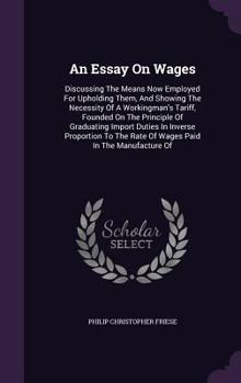 Hardcover An Essay On Wages: Discussing The Means Now Employed For Upholding Them, And Showing The Necessity Of A Workingman's Tariff, Founded On T Book