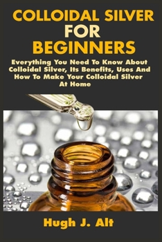 Paperback Colloidal Silver For Beginners: Everything You Need To Know About Colloidal Silver, Its Benefits, Uses And How To Make Your Colloidal Silver At Home Book