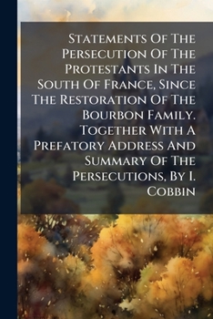 Statements Of The Persecution Of The Protestants In The South Of France, Since The Restoration Of The Bourbon Family. Together With A Prefatory Address And Summary Of The Persecutions, By I. Cobbin...