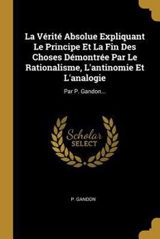 Paperback La Vérité Absolue Expliquant Le Principe Et La Fin Des Choses Démontrée Par Le Rationalisme, L'antinomie Et L'analogie: Par P. Gandon... [French] Book