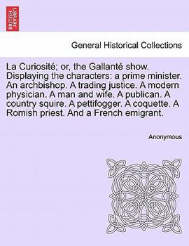 La Curiosité; or, the Gallanté show. Displaying the characters: a prime minister. An archbishop. A trading justice. A modern physician. A man and ... A Romish priest. And a French emigrant.