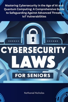 CYBERSECURITY LAWS FOR SENIORS: Mastering Cybersecurity in the Age of AI and Quantum Computing: A Comprehensive Guide to Safeguarding Against Advanced Threats, IoT Vulnerabilities