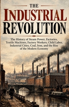 The Industrial Revolution: The History of Steam Power, Factories, Textile Machines, Factory Workers, Child Labor, Industrial Cities, Coal, Iron, and ... of the Modern Economy (The Industrial World)