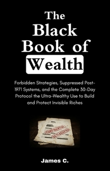 The Black Book of Wealth: Forbidden Strategies, Suppressed Post-1971 Systems, and the Complete 30-Day Protocol the Ultra-Wealthy Use to Build and Protect Invisible Riches